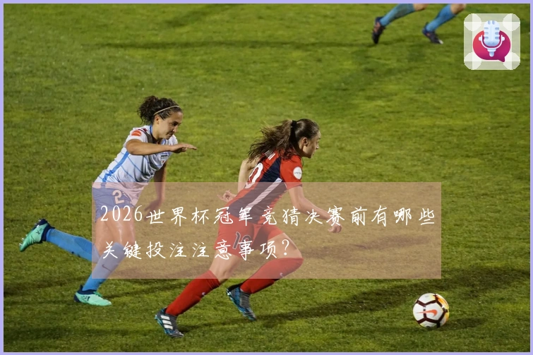 2026世界杯冠军竞猜决赛前有哪些关键投注注意事项？