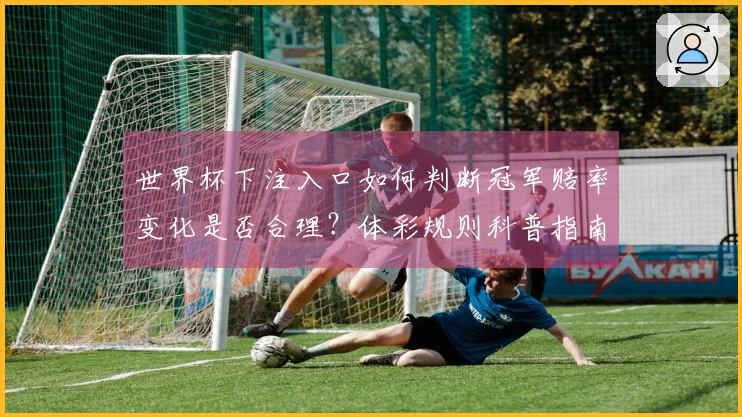 世界杯下注入口如何判断冠军赔率变化是否合理?体彩规则科普指南