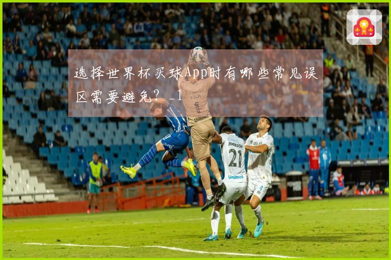 选择世界杯买球App时有哪些常见误区需要避免？_1