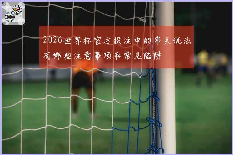 2026世界杯官方投注中的串关玩法有哪些注意事项和常见陷阱